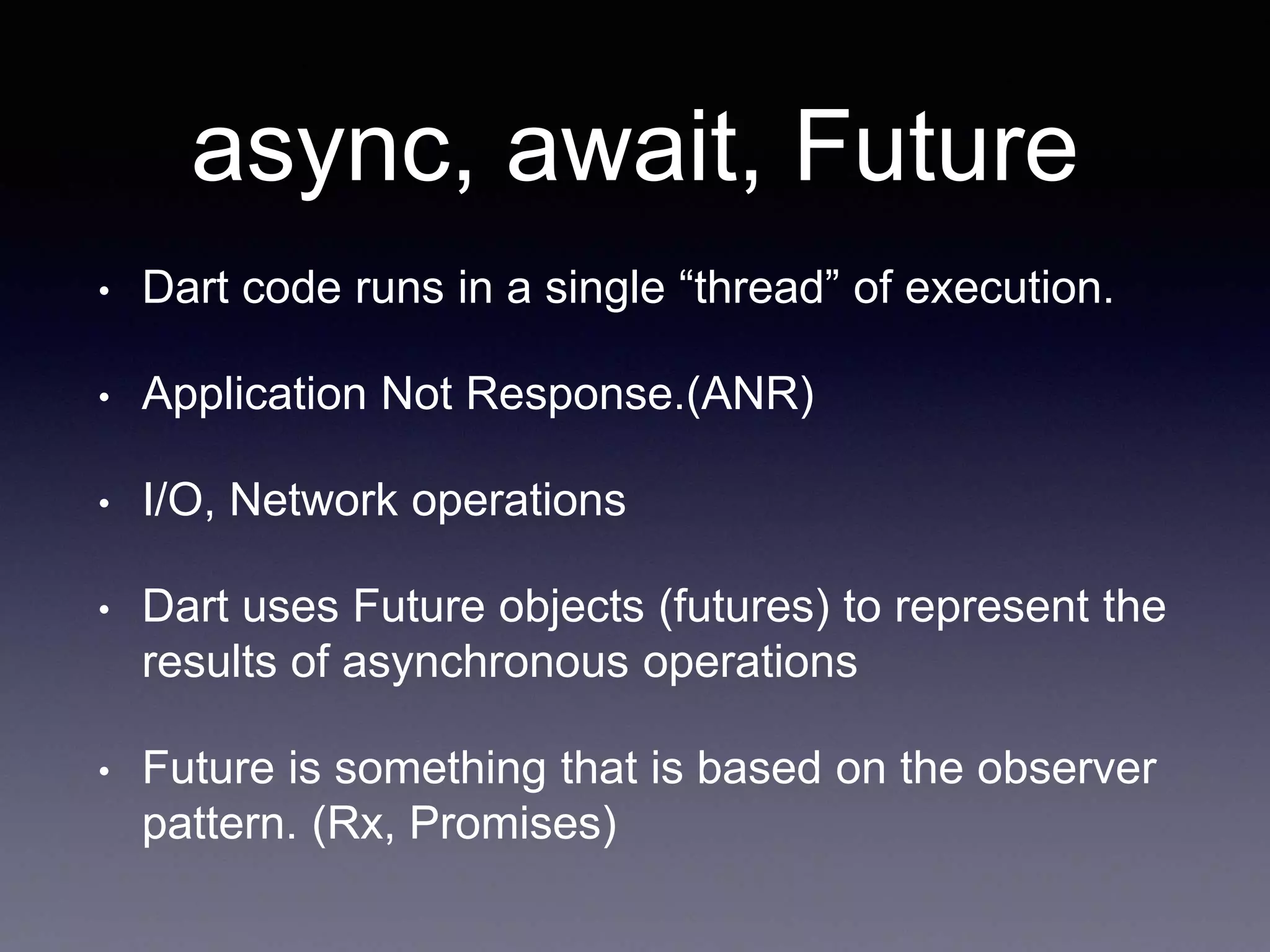 async, await, Future
• Dart code runs in a single “thread” of execution.
• Application Not Response.(ANR)
• I/O, Network operations
• Dart uses Future objects (futures) to represent the
results of asynchronous operations
• Future is something that is based on the observer
pattern. (Rx, Promises)
 