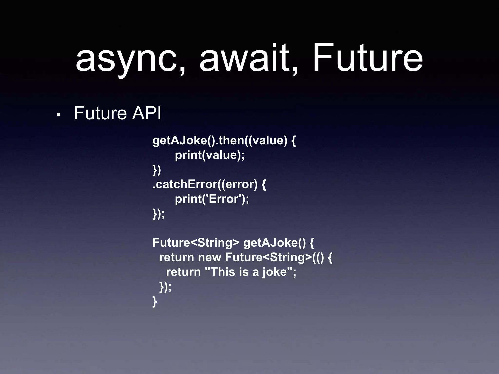 async, await, Future
• Future API
getAJoke().then((value) {
print(value);
})
.catchError((error) {
print('Error');
});
Future<String> getAJoke() {
return new Future<String>(() {
return "This is a joke";
});
}
 