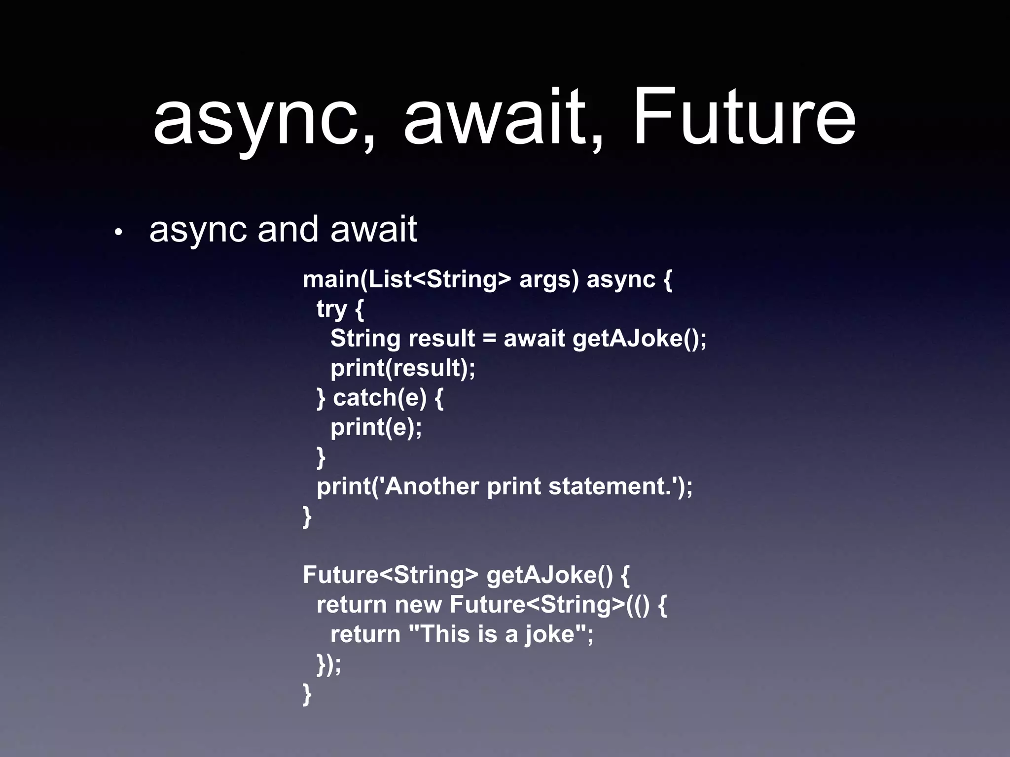 async, await, Future
• async and await
main(List<String> args) async {
try {
String result = await getAJoke();
print(result);
} catch(e) {
print(e);
}
print('Another print statement.');
}
Future<String> getAJoke() {
return new Future<String>(() {
return "This is a joke";
});
}
 