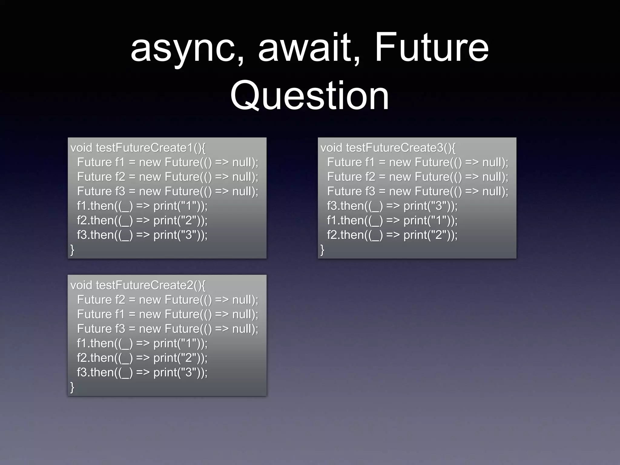 async, await, Future
Question
void testFutureCreate1(){
Future f1 = new Future(() => null);
Future f2 = new Future(() => null);
Future f3 = new Future(() => null);
f1.then((_) => print("1"));
f2.then((_) => print("2"));
f3.then((_) => print("3"));
}
void testFutureCreate2(){
Future f2 = new Future(() => null);
Future f1 = new Future(() => null);
Future f3 = new Future(() => null);
f1.then((_) => print("1"));
f2.then((_) => print("2"));
f3.then((_) => print("3"));
}
void testFutureCreate3(){
Future f1 = new Future(() => null);
Future f2 = new Future(() => null);
Future f3 = new Future(() => null);
f3.then((_) => print("3"));
f1.then((_) => print("1"));
f2.then((_) => print("2"));
}
 