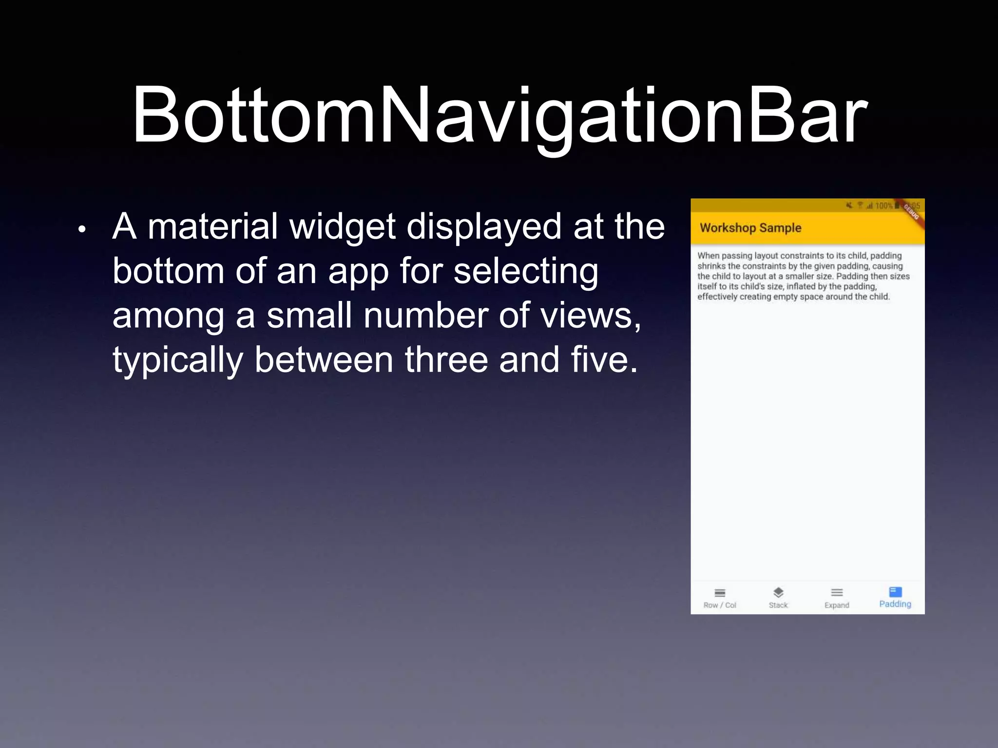 BottomNavigationBar
• A material widget displayed at the
bottom of an app for selecting
among a small number of views,
typically between three and five.
 