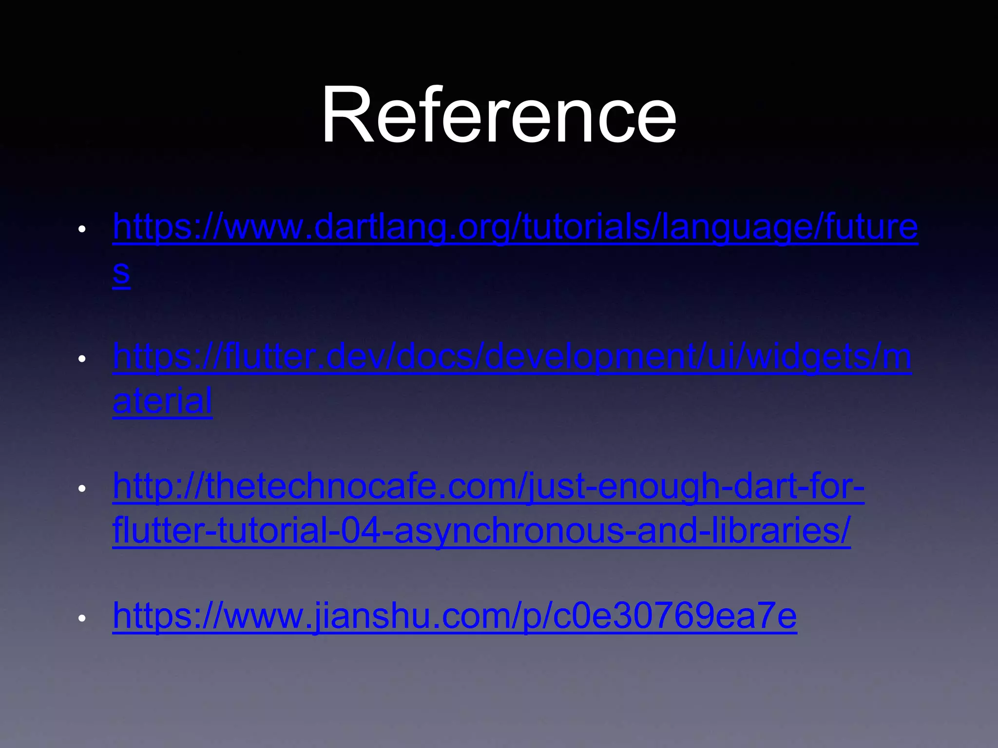 Reference
• https://www.dartlang.org/tutorials/language/future
s
• https://flutter.dev/docs/development/ui/widgets/m
aterial
• http://thetechnocafe.com/just-enough-dart-for-
flutter-tutorial-04-asynchronous-and-libraries/
• https://www.jianshu.com/p/c0e30769ea7e
 