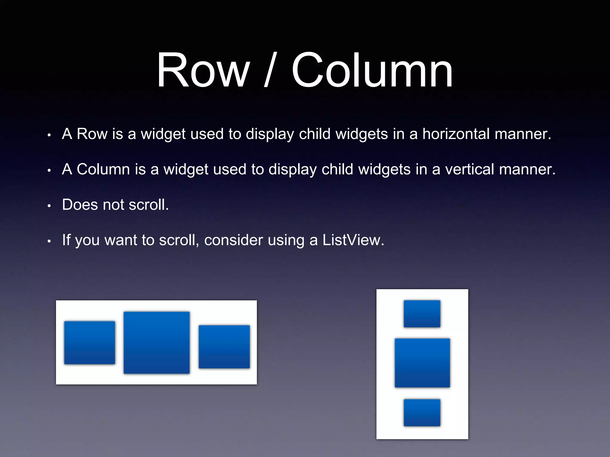 Row / Column
• A Row is a widget used to display child widgets in a horizontal manner.
• A Column is a widget used to display child widgets in a vertical manner.
• Does not scroll.
• If you want to scroll, consider using a ListView.
 