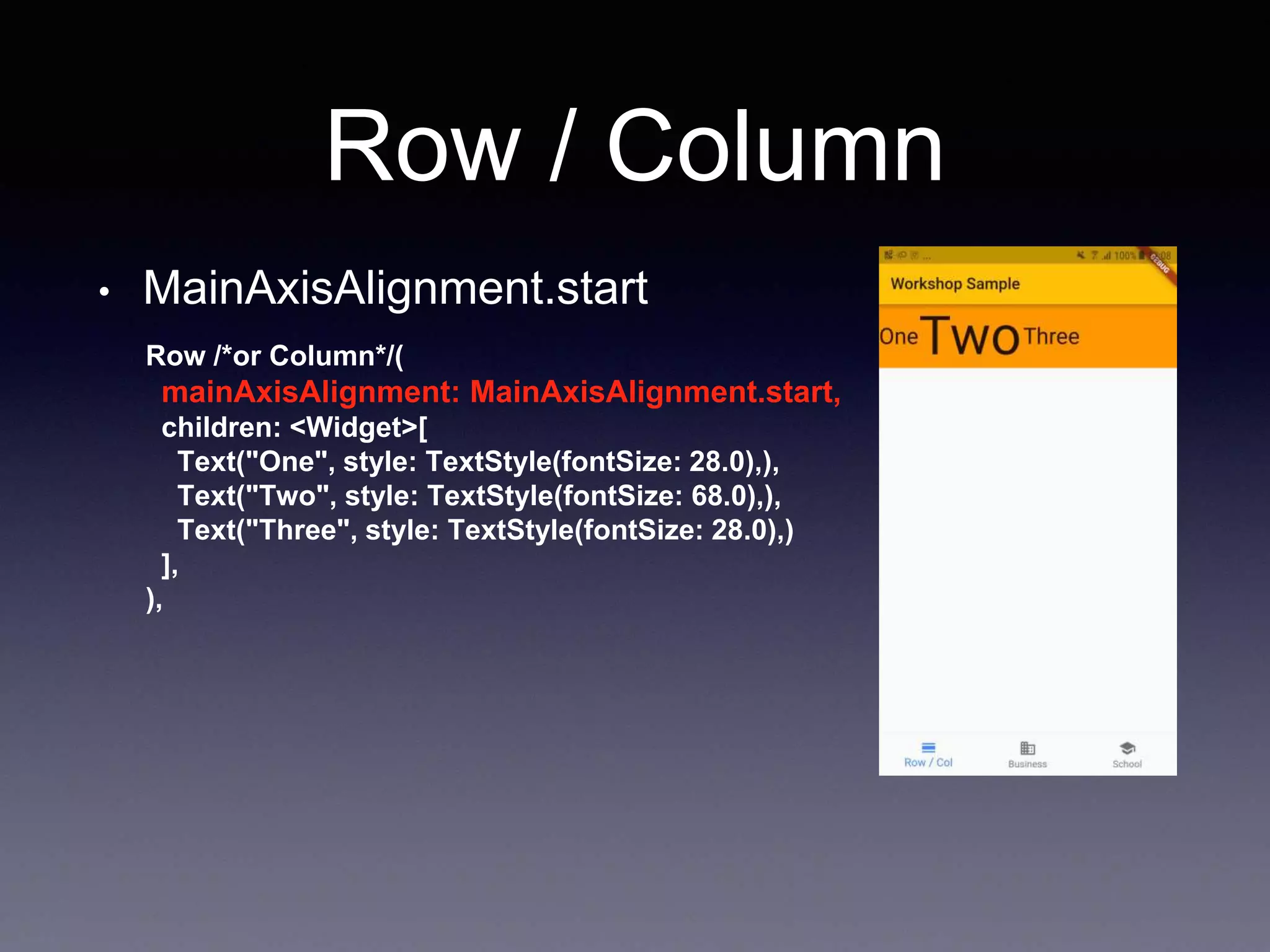 Row / Column
• MainAxisAlignment.start
Row /*or Column*/(
mainAxisAlignment: MainAxisAlignment.start,
children: <Widget>[
Text("One", style: TextStyle(fontSize: 28.0),),
Text("Two", style: TextStyle(fontSize: 68.0),),
Text("Three", style: TextStyle(fontSize: 28.0),)
],
),
 