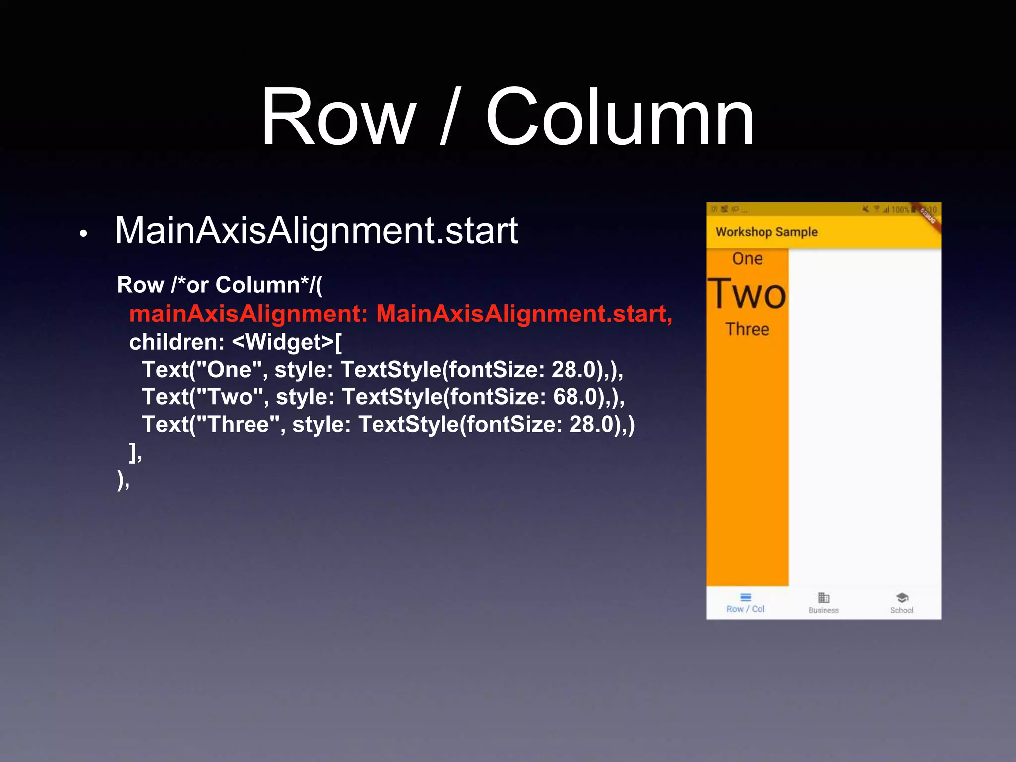 Row / Column
• MainAxisAlignment.start
Row /*or Column*/(
mainAxisAlignment: MainAxisAlignment.start,
children: <Widget>[
Text("One", style: TextStyle(fontSize: 28.0),),
Text("Two", style: TextStyle(fontSize: 68.0),),
Text("Three", style: TextStyle(fontSize: 28.0),)
],
),
 