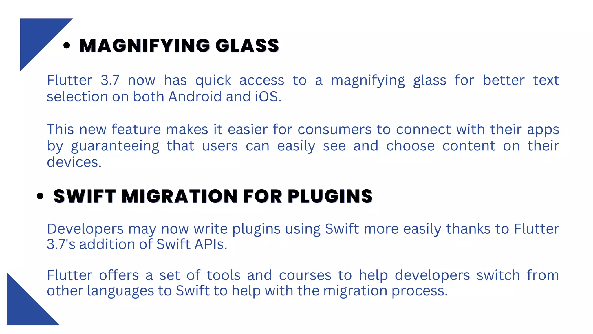 Flutter 3.7 now has quick access to a magnifying glass for better text
selection on both Android and iOS.
This new feature makes it easier for consumers to connect with their apps
by guaranteeing that users can easily see and choose content on their
devices.
MAGNIFYING GLASS
MAGNIFYING GLASS
MAGNIFYING GLASS
SWIFT MIGRATION FOR PLUGINS
SWIFT MIGRATION FOR PLUGINS
SWIFT MIGRATION FOR PLUGINS
Developers may now write plugins using Swift more easily thanks to Flutter
3.7's addition of Swift APIs.
Flutter offers a set of tools and courses to help developers switch from
other languages to Swift to help with the migration process.
 