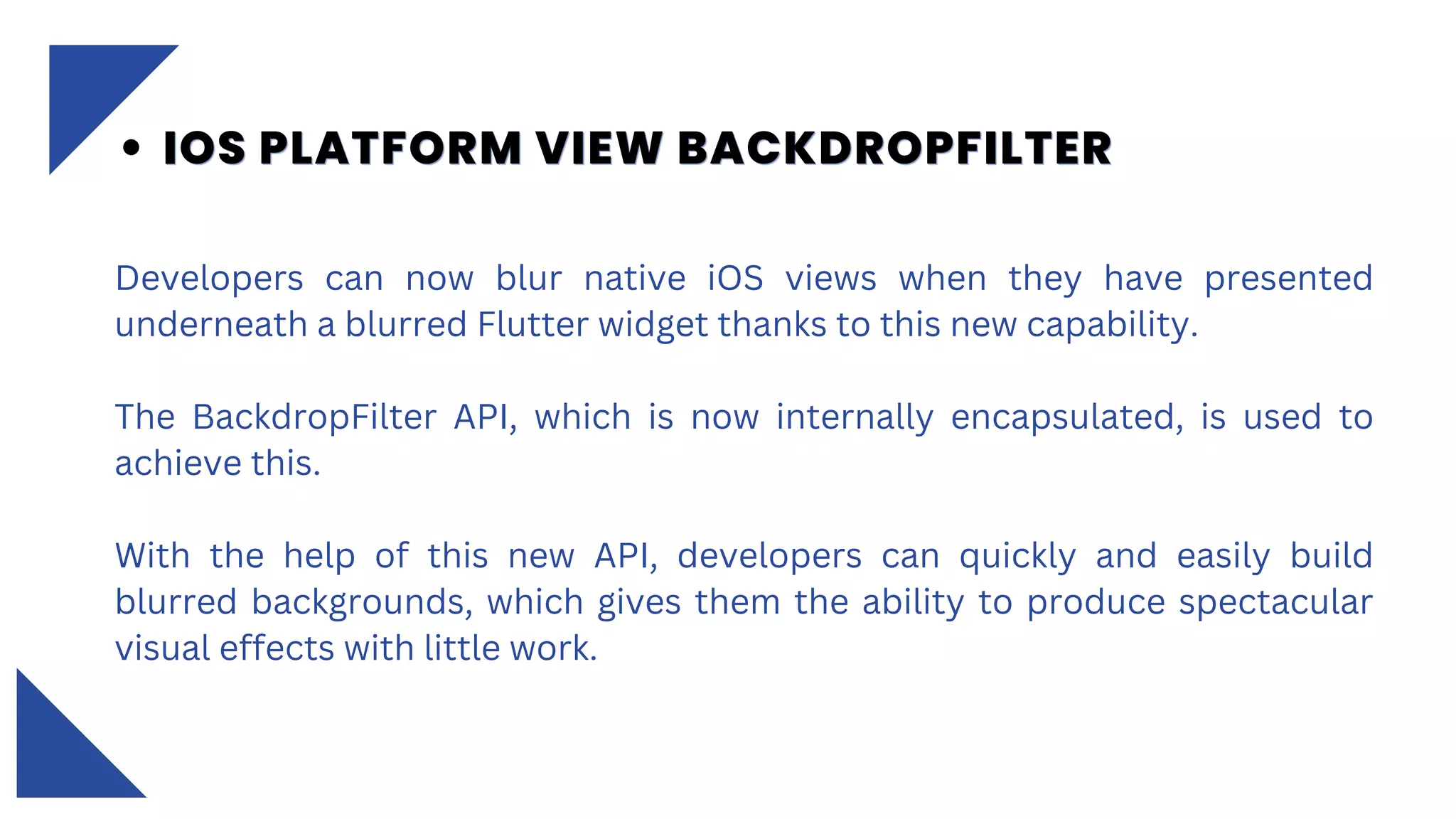 Developers can now blur native iOS views when they have presented
underneath a blurred Flutter widget thanks to this new capability.
The BackdropFilter API, which is now internally encapsulated, is used to
achieve this.
With the help of this new API, developers can quickly and easily build
blurred backgrounds, which gives them the ability to produce spectacular
visual effects with little work.
IOS PLATFORM VIEW BACKDROPFILTER
IOS PLATFORM VIEW BACKDROPFILTER
IOS PLATFORM VIEW BACKDROPFILTER
 