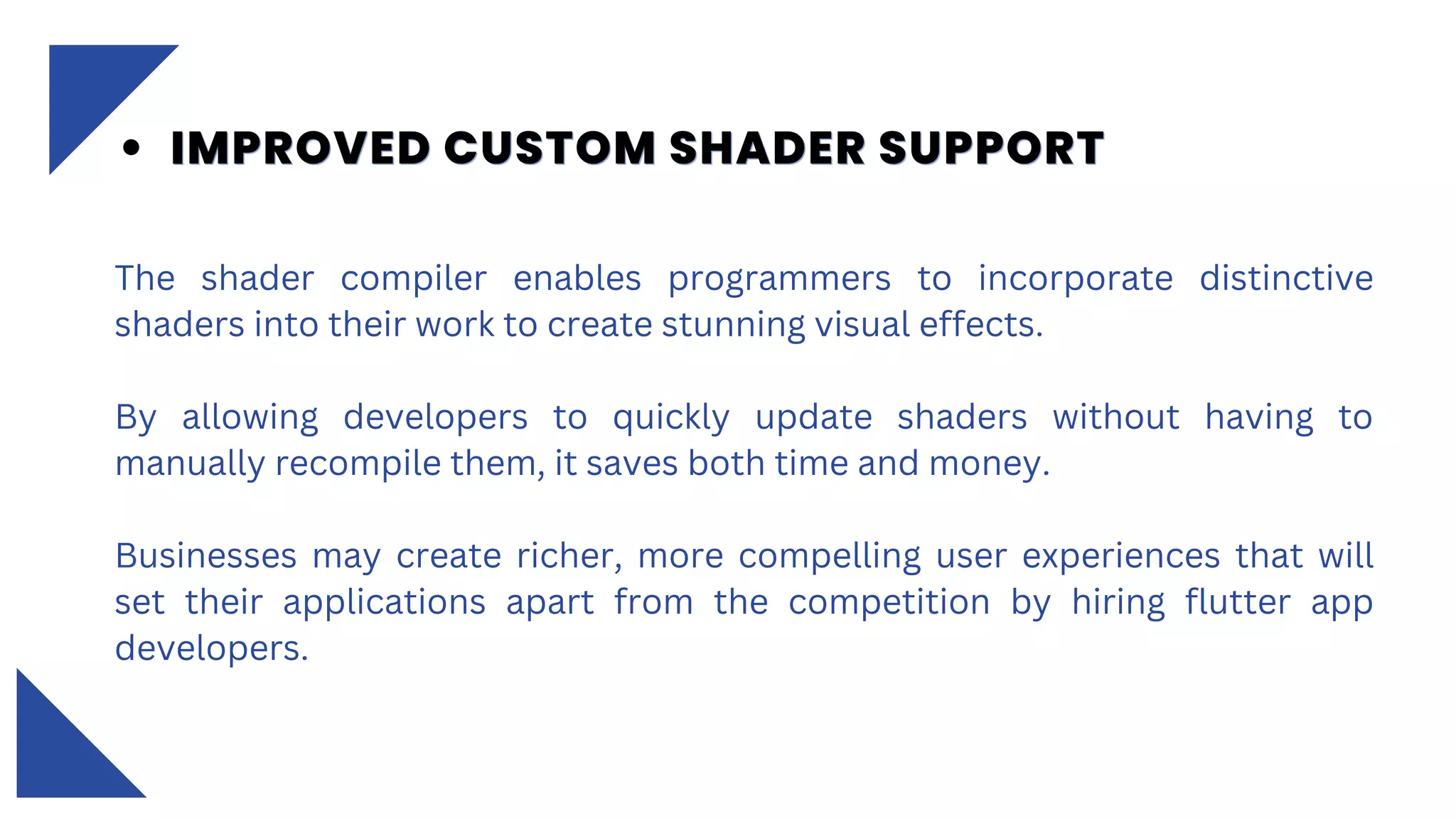 The shader compiler enables programmers to incorporate distinctive
shaders into their work to create stunning visual effects.
By allowing developers to quickly update shaders without having to
manually recompile them, it saves both time and money.
Businesses may create richer, more compelling user experiences that will
set their applications apart from the competition by hiring flutter app
developers.
IMPROVED CUSTOM SHADER SUPPORT
IMPROVED CUSTOM SHADER SUPPORT
IMPROVED CUSTOM SHADER SUPPORT
 