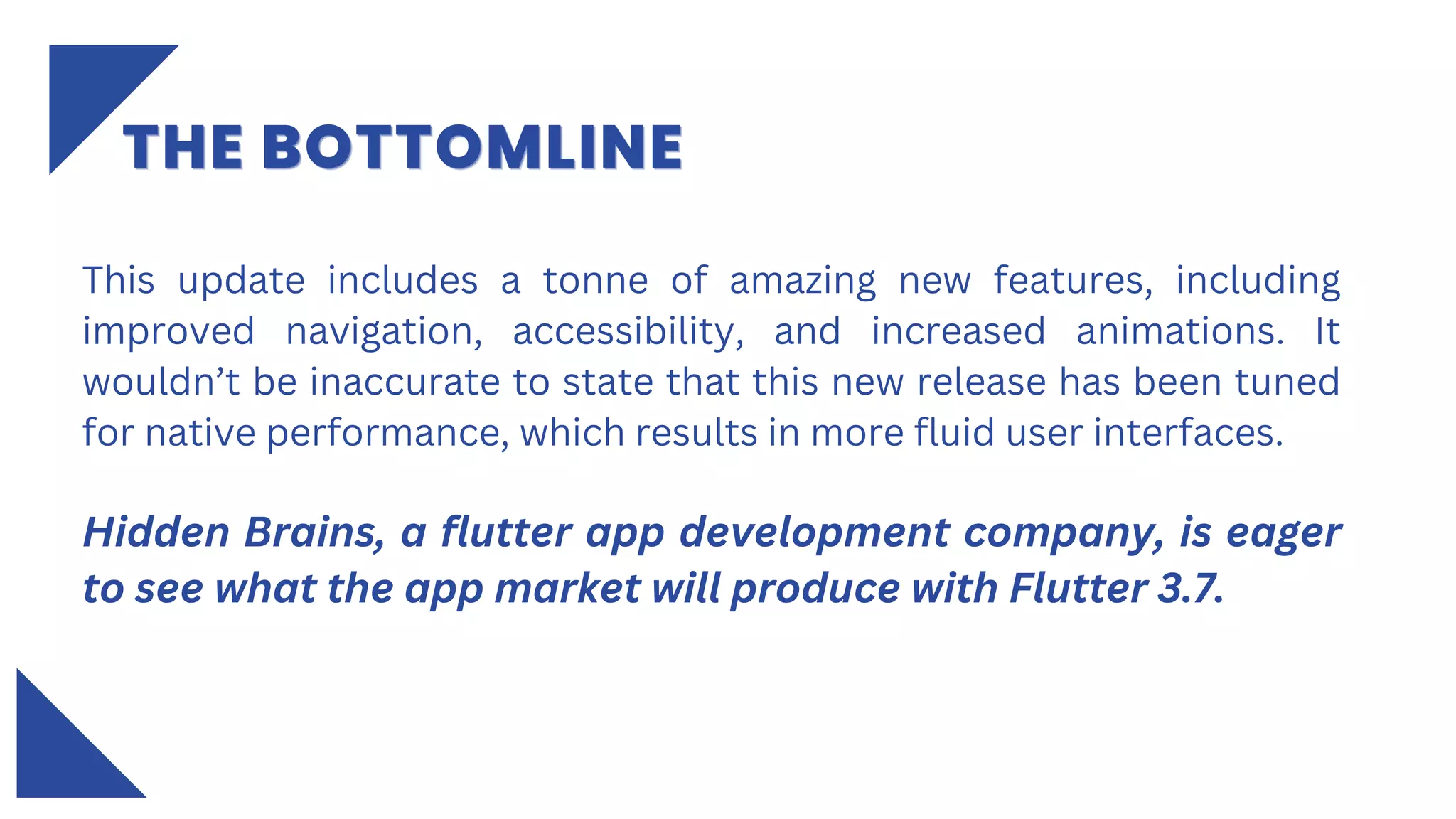 This update includes a tonne of amazing new features, including
improved navigation, accessibility, and increased animations. It
wouldn’t be inaccurate to state that this new release has been tuned
for native performance, which results in more fluid user interfaces.
Hidden Brains, a flutter app development company, is eager
to see what the app market will produce with Flutter 3.7.
THE BOTTOMLINE
THE BOTTOMLINE
THE BOTTOMLINE
 