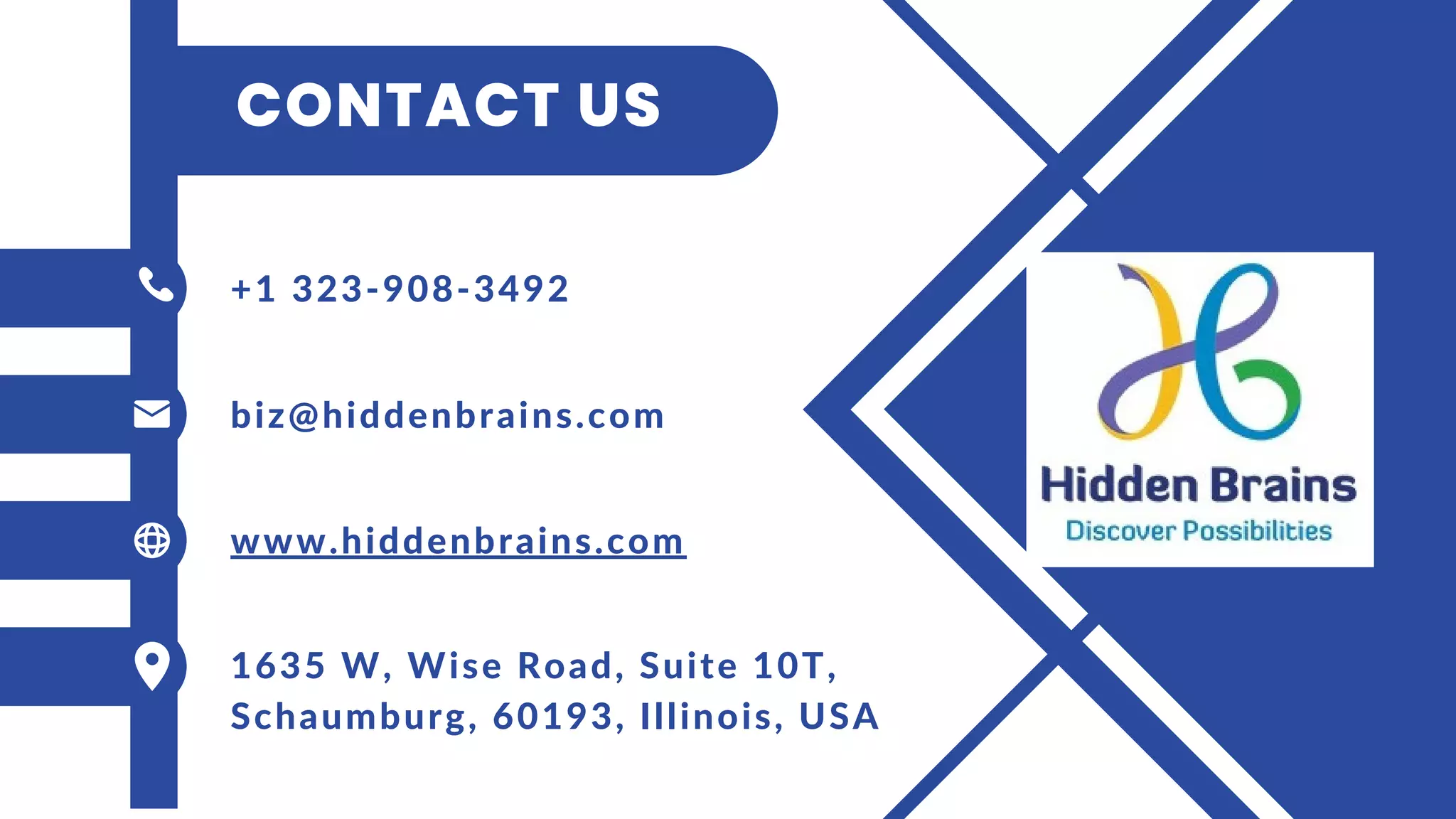 CONTACT US
+1 323-908-3492
biz@hiddenbrains.com
www.hiddenbrains.com
1635 W, Wise Road, Suite 10T,
Schaumburg, 60193, Illinois, USA
 