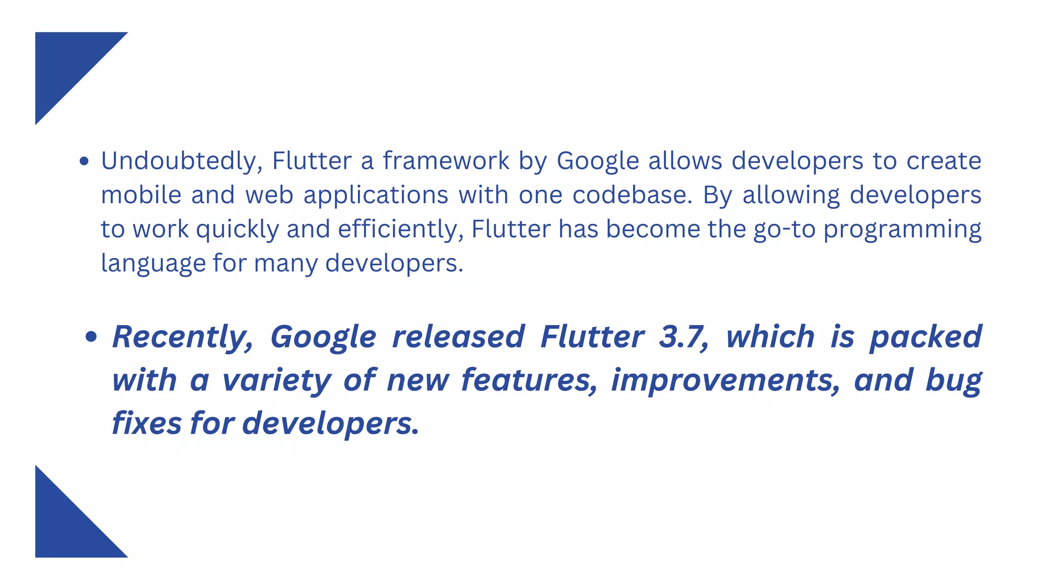 Undoubtedly, Flutter a framework by Google allows developers to create
mobile and web applications with one codebase. By allowing developers
to work quickly and efficiently, Flutter has become the go-to programming
language for many developers.
Recently, Google released Flutter 3.7, which is packed
with a variety of new features, improvements, and bug
fixes for developers.
 