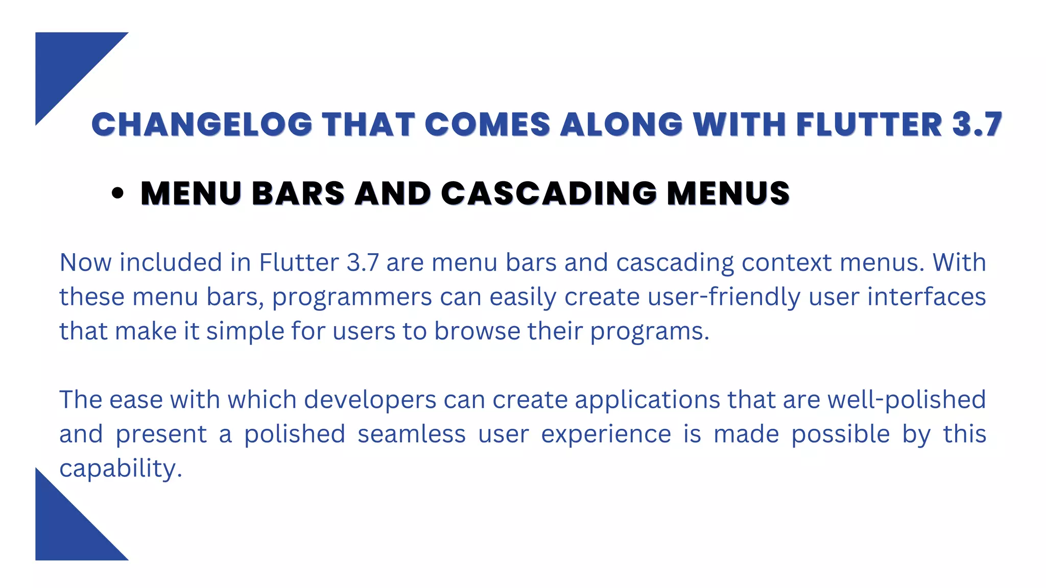 CHANGELOG THAT COMES ALONG WITH FLUTTER 3.7
CHANGELOG THAT COMES ALONG WITH FLUTTER 3.7
CHANGELOG THAT COMES ALONG WITH FLUTTER 3.7
Now included in Flutter 3.7 are menu bars and cascading context menus. With
these menu bars, programmers can easily create user-friendly user interfaces
that make it simple for users to browse their programs.
The ease with which developers can create applications that are well-polished
and present a polished seamless user experience is made possible by this
capability.
MENU BARS AND CASCADING MENUS
MENU BARS AND CASCADING MENUS
MENU BARS AND CASCADING MENUS
 