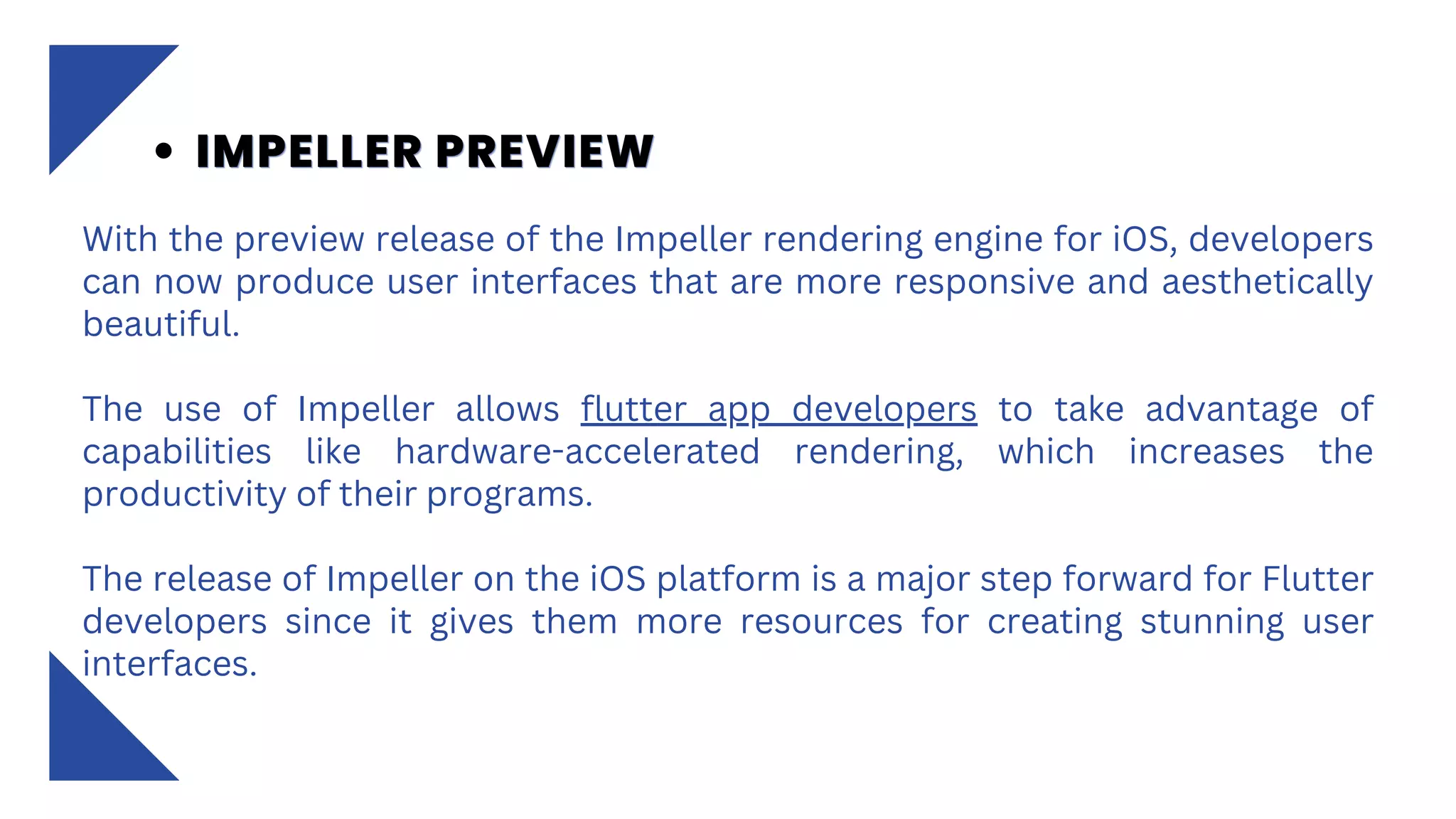 With the preview release of the Impeller rendering engine for iOS, developers
can now produce user interfaces that are more responsive and aesthetically
beautiful.
The use of Impeller allows flutter app developers to take advantage of
capabilities like hardware-accelerated rendering, which increases the
productivity of their programs.
The release of Impeller on the iOS platform is a major step forward for Flutter
developers since it gives them more resources for creating stunning user
interfaces.
IMPELLER PREVIEW
IMPELLER PREVIEW
IMPELLER PREVIEW
 