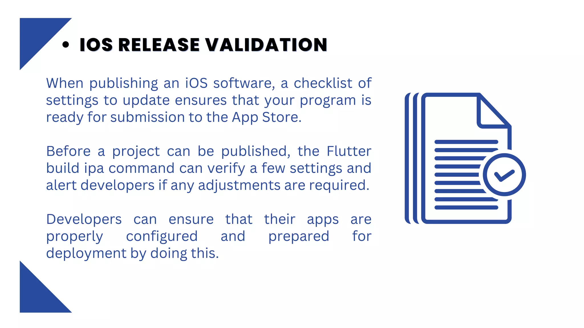 When publishing an iOS software, a checklist of
settings to update ensures that your program is
ready for submission to the App Store.
Before a project can be published, the Flutter
build ipa command can verify a few settings and
alert developers if any adjustments are required.
Developers can ensure that their apps are
properly configured and prepared for
deployment by doing this.
IOS RELEASE VALIDATION
IOS RELEASE VALIDATION
IOS RELEASE VALIDATION
 