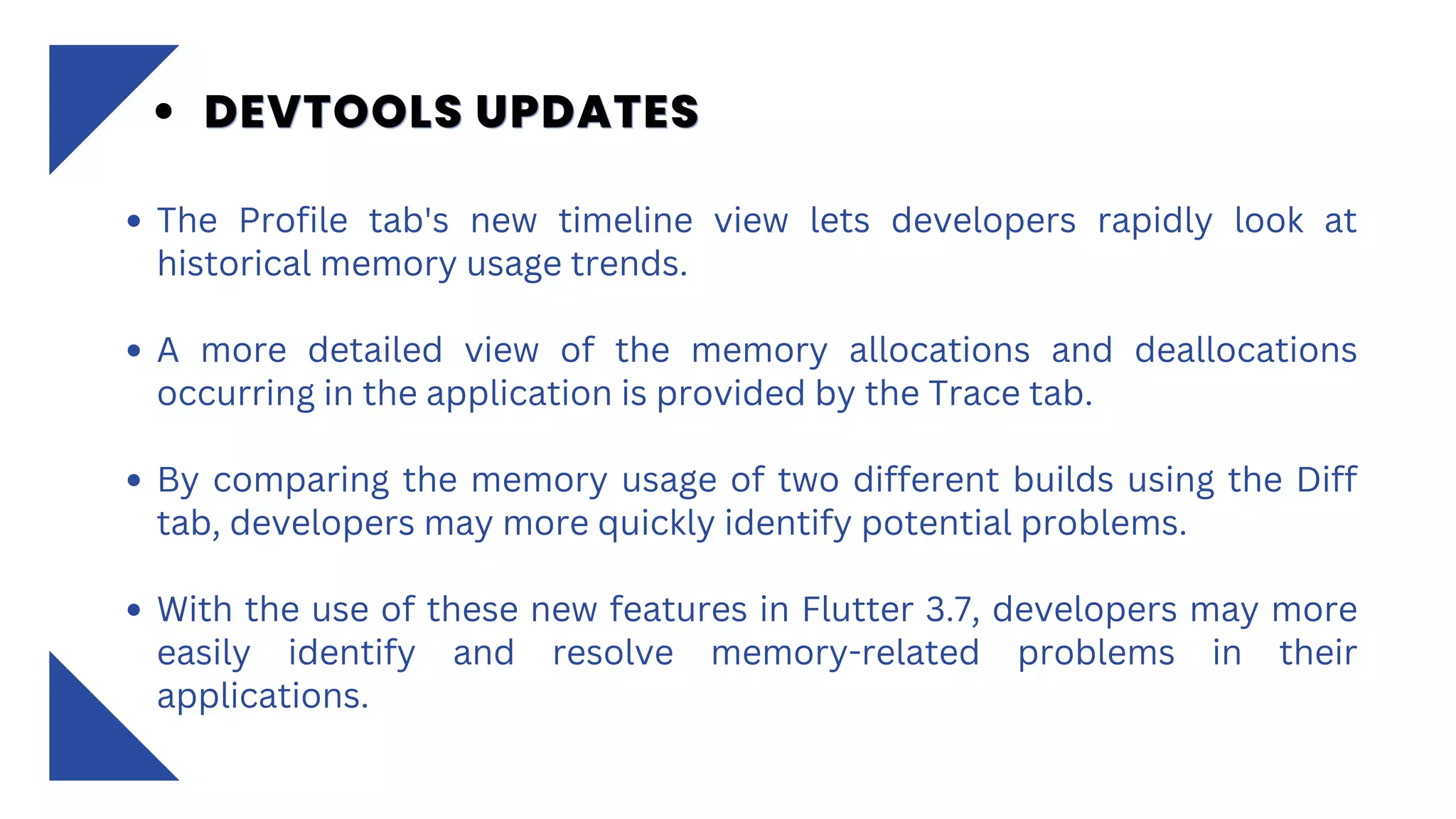 The Profile tab's new timeline view lets developers rapidly look at
historical memory usage trends.
A more detailed view of the memory allocations and deallocations
occurring in the application is provided by the Trace tab.
By comparing the memory usage of two different builds using the Diff
tab, developers may more quickly identify potential problems.
With the use of these new features in Flutter 3.7, developers may more
easily identify and resolve memory-related problems in their
applications.
DEVTOOLS UPDATES
DEVTOOLS UPDATES
DEVTOOLS UPDATES
 