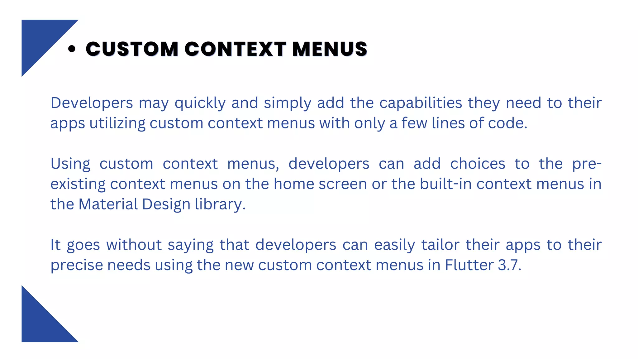 Developers may quickly and simply add the capabilities they need to their
apps utilizing custom context menus with only a few lines of code.
Using custom context menus, developers can add choices to the pre-
existing context menus on the home screen or the built-in context menus in
the Material Design library.
It goes without saying that developers can easily tailor their apps to their
precise needs using the new custom context menus in Flutter 3.7.
CUSTOM CONTEXT MENUS
CUSTOM CONTEXT MENUS
CUSTOM CONTEXT MENUS
 