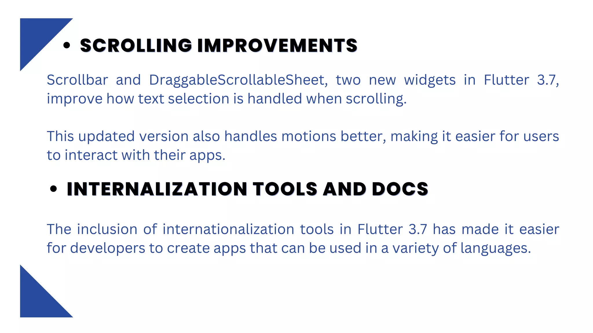 Scrollbar and DraggableScrollableSheet, two new widgets in Flutter 3.7,
improve how text selection is handled when scrolling.
This updated version also handles motions better, making it easier for users
to interact with their apps.
SCROLLING IMPROVEMENTS
SCROLLING IMPROVEMENTS
SCROLLING IMPROVEMENTS
INTERNALIZATION TOOLS AND DOCS
INTERNALIZATION TOOLS AND DOCS
INTERNALIZATION TOOLS AND DOCS
The inclusion of internationalization tools in Flutter 3.7 has made it easier
for developers to create apps that can be used in a variety of languages.
 