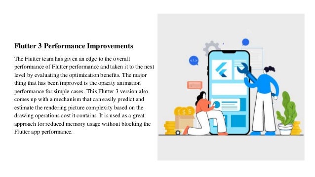 Flutter 3 Performance Improvements
The Flutter team has given an edge to the overall
performance of Flutter performance and taken it to the next
level by evaluating the optimization benefits. The major
thing that has been improved is the opacity animation
performance for simple cases. This Flutter 3 version also
comes up with a mechanism that can easily predict and
estimate the rendering picture complexity based on the
drawing operations cost it contains. It is used as a great
approach for reduced memory usage without blocking the
Flutter app performance.
 