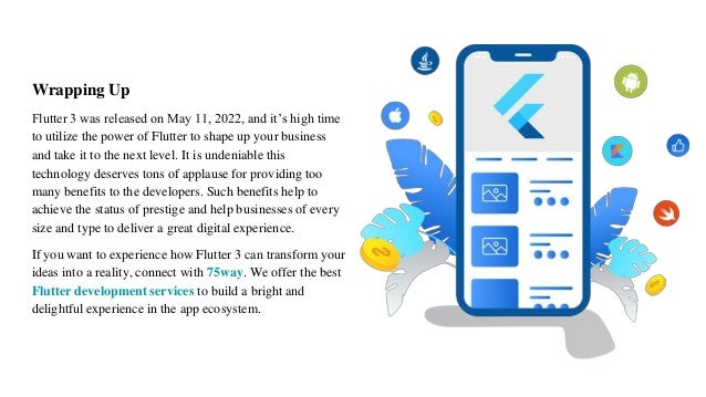 Wrapping Up
Flutter 3 was released on May 11, 2022, and it’s high time
to utilize the power of Flutter to shape up your business
and take it to the next level. It is undeniable this
technology deserves tons of applause for providing too
many benefits to the developers. Such benefits help to
achieve the status of prestige and help businesses of every
size and type to deliver a great digital experience.
If you want to experience how Flutter 3 can transform your
ideas into a reality, connect with 75way. We offer the best
Flutter development services to build a bright and
delightful experience in the app ecosystem.
 