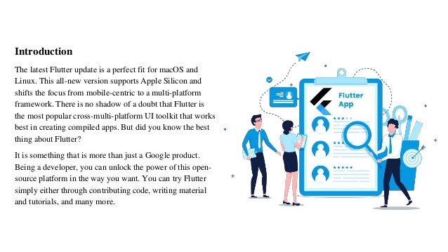 Introduction
The latest Flutter update is a perfect fit for macOS and
Linux. This all-new version supports Apple Silicon and
shifts the focus from mobile-centric to a multi-platform
framework. There is no shadow of a doubt that Flutter is
the most popular cross-multi-platform UI toolkit that works
best in creating compiled apps. But did you know the best
thing about Flutter?
It is something that is more than just a Google product.
Being a developer, you can unlock the power of this open-
source platform in the way you want. You can try Flutter
simply either through contributing code, writing material
and tutorials, and many more.
 