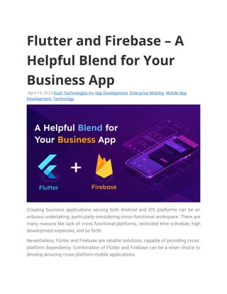 Flutter and Firebase – A
Helpful Blend for Your
Business App
April 19, 2023 Dash Technologies Inc App Development, Enterprise Mobility, Mobile App
Development, Technology
Creating business applications serving both Android and iOS platforms can be an
arduous undertaking; particularly considering cross-functional workspace. There are
many reasons like lack of cross functional-platforms, restricted time schedule, high
development expenses, and so forth.
Nevertheless, Flutter and Firebase are reliable solutions, capable of providing cross-
platform dependency. Combination of Flutter and Firebase can be a wiser choice to
develop amazing cross-platform mobile applications.
 