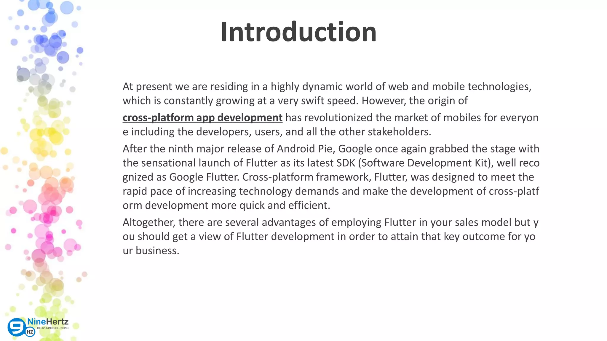Introduction At present we are residing in a highly dynamic world of web and mobile technologies, which is constantly growing at a very swift speed. However, the origin of cross-platform app development has revolutionized the market of mobiles for everyon e including the developers, users, and all the other stakeholders. After the ninth major release of Android Pie, Google once again grabbed the stage with the sensational launch of Flutter as its latest SDK (Software Development Kit), well reco gnized as Google Flutter. Cross-platform framework, Flutter, was designed to meet the rapid pace of increasing technology demands and make the development of cross-platf orm development more quick and efficient. Altogether, there are several advantages of employing Flutter in your sales model but y ou should get a view of Flutter development in order to attain that key outcome for yo ur business. 