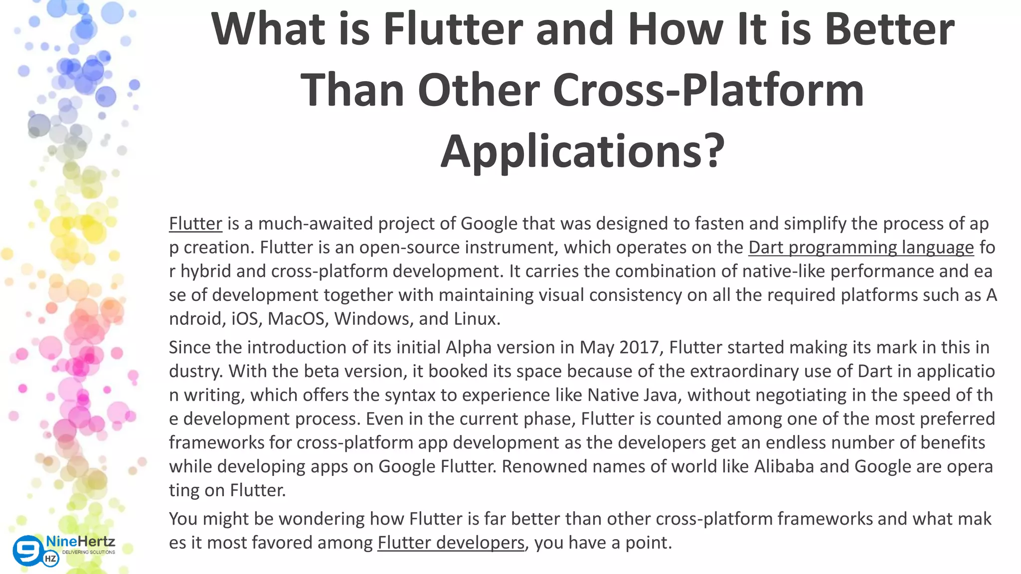 Flutter is a much-awaited project of Google that was designed to fasten and simplify the process of ap p creation. Flutter is an open-source instrument, which operates on the Dart programming language fo r hybrid and cross-platform development. It carries the combination of native-like performance and ea se of development together with maintaining visual consistency on all the required platforms such as A ndroid, iOS, MacOS, Windows, and Linux. Since the introduction of its initial Alpha version in May 2017, Flutter started making its mark in this in dustry. With the beta version, it booked its space because of the extraordinary use of Dart in applicatio n writing, which offers the syntax to experience like Native Java, without negotiating in the speed of th e development process. Even in the current phase, Flutter is counted among one of the most preferred frameworks for cross-platform app development as the developers get an endless number of benefits while developing apps on Google Flutter. Renowned names of world like Alibaba and Google are opera ting on Flutter. You might be wondering how Flutter is far better than other cross-platform frameworks and what mak es it most favored among Flutter developers, you have a point. What is Flutter and How It is Better Than Other Cross-Platform Applications? 