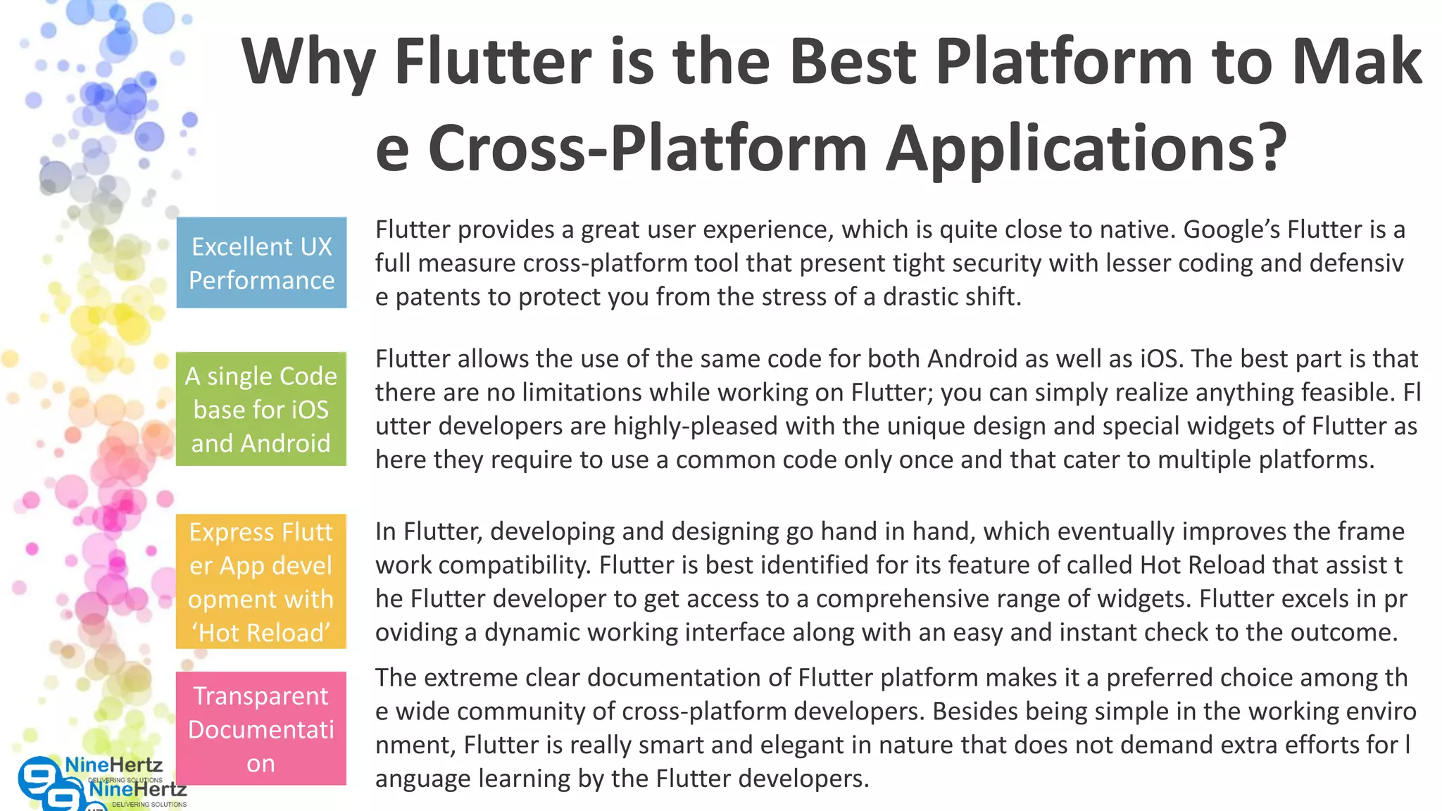 Why Flutter is the Best Platform to Mak e Cross-Platform Applications? Excellent UX Performance Flutter provides a great user experience, which is quite close to native. Google’s Flutter is a full measure cross-platform tool that present tight security with lesser coding and defensiv e patents to protect you from the stress of a drastic shift. A single Code base for iOS and Android Flutter allows the use of the same code for both Android as well as iOS. The best part is that there are no limitations while working on Flutter; you can simply realize anything feasible. Fl utter developers are highly-pleased with the unique design and special widgets of Flutter as here they require to use a common code only once and that cater to multiple platforms. Express Flutt er App devel opment with ‘Hot Reload’ In Flutter, developing and designing go hand in hand, which eventually improves the frame work compatibility. Flutter is best identified for its feature of called Hot Reload that assist t he Flutter developer to get access to a comprehensive range of widgets. Flutter excels in pr oviding a dynamic working interface along with an easy and instant check to the outcome. The extreme clear documentation of Flutter platform makes it a preferred choice among th e wide community of cross-platform developers. Besides being simple in the working enviro nment, Flutter is really smart and elegant in nature that does not demand extra efforts for l anguage learning by the Flutter developers. Transparent Documentati on 