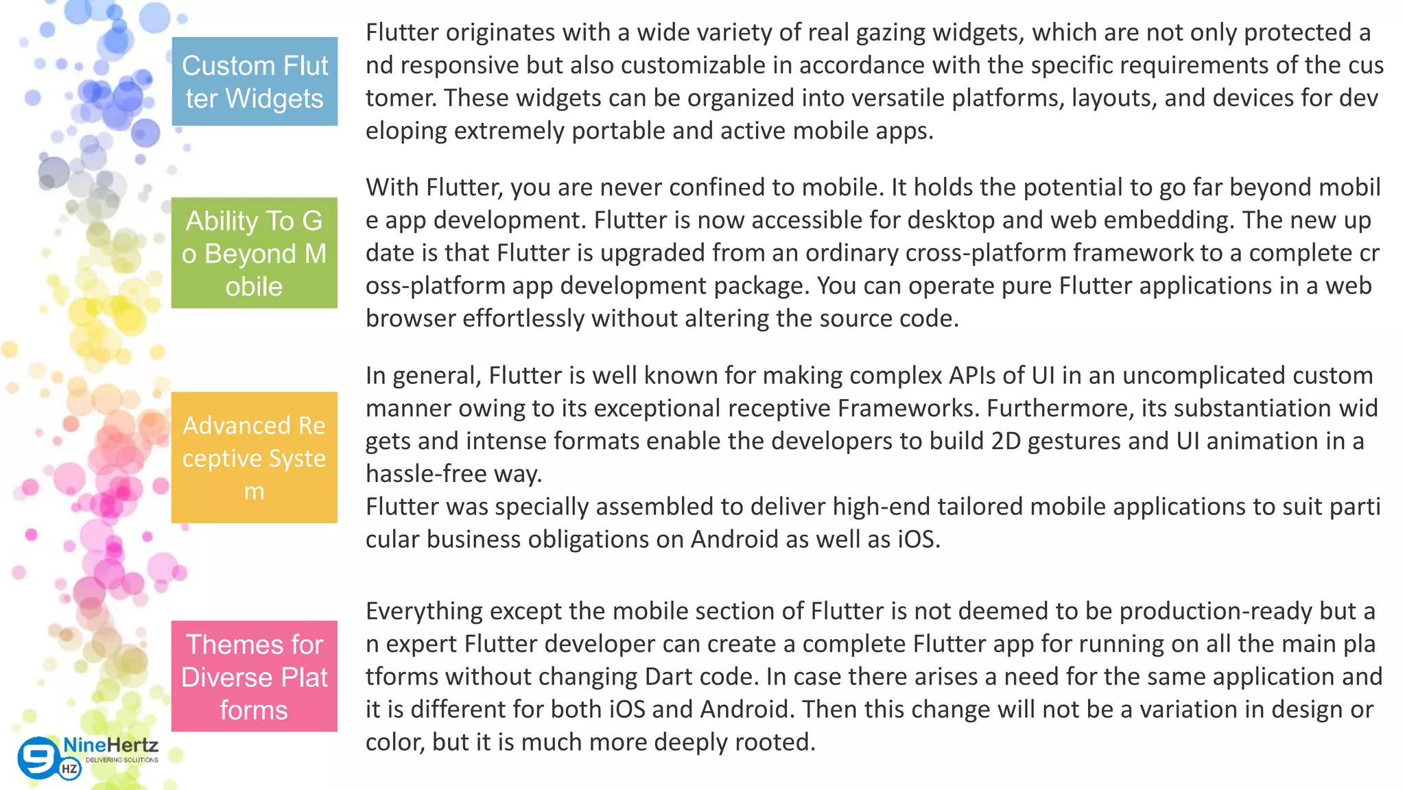 Custom Flut ter Widgets Ability To G o Beyond M obile Advanced Re ceptive Syste m Themes for Diverse Plat forms Flutter originates with a wide variety of real gazing widgets, which are not only protected a nd responsive but also customizable in accordance with the specific requirements of the cus tomer. These widgets can be organized into versatile platforms, layouts, and devices for dev eloping extremely portable and active mobile apps. In general, Flutter is well known for making complex APIs of UI in an uncomplicated custom manner owing to its exceptional receptive Frameworks. Furthermore, its substantiation wid gets and intense formats enable the developers to build 2D gestures and UI animation in a hassle-free way. Flutter was specially assembled to deliver high-end tailored mobile applications to suit parti cular business obligations on Android as well as iOS. With Flutter, you are never confined to mobile. It holds the potential to go far beyond mobil e app development. Flutter is now accessible for desktop and web embedding. The new up date is that Flutter is upgraded from an ordinary cross-platform framework to a complete cr oss-platform app development package. You can operate pure Flutter applications in a web browser effortlessly without altering the source code. Everything except the mobile section of Flutter is not deemed to be production-ready but a n expert Flutter developer can create a complete Flutter app for running on all the main pla tforms without changing Dart code. In case there arises a need for the same application and it is different for both iOS and Android. Then this change will not be a variation in design or color, but it is much more deeply rooted. 