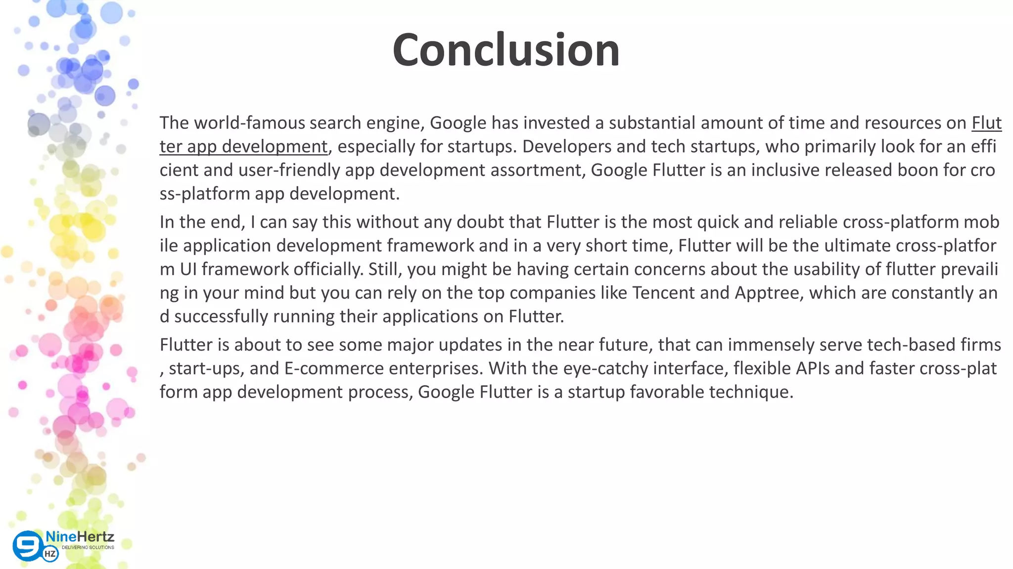 Conclusion The world-famous search engine, Google has invested a substantial amount of time and resources on Flut ter app development, especially for startups. Developers and tech startups, who primarily look for an effi cient and user-friendly app development assortment, Google Flutter is an inclusive released boon for cro ss-platform app development. In the end, I can say this without any doubt that Flutter is the most quick and reliable cross-platform mob ile application development framework and in a very short time, Flutter will be the ultimate cross-platfor m UI framework officially. Still, you might be having certain concerns about the usability of flutter prevaili ng in your mind but you can rely on the top companies like Tencent and Apptree, which are constantly an d successfully running their applications on Flutter. Flutter is about to see some major updates in the near future, that can immensely serve tech-based firms , start-ups, and E-commerce enterprises. With the eye-catchy interface, flexible APIs and faster cross-plat form app development process, Google Flutter is a startup favorable technique. 