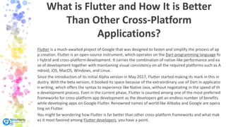 Flutter is a much-awaited project of Google that was designed to fasten and simplify the process of ap
p creation. Flutter is an open-source instrument, which operates on the Dart programming language fo
r hybrid and cross-platform development. It carries the combination of native-like performance and ea
se of development together with maintaining visual consistency on all the required platforms such as A
ndroid, iOS, MacOS, Windows, and Linux.
Since the introduction of its initial Alpha version in May 2017, Flutter started making its mark in this in
dustry. With the beta version, it booked its space because of the extraordinary use of Dart in applicatio
n writing, which offers the syntax to experience like Native Java, without negotiating in the speed of th
e development process. Even in the current phase, Flutter is counted among one of the most preferred
frameworks for cross-platform app development as the developers get an endless number of benefits
while developing apps on Google Flutter. Renowned names of world like Alibaba and Google are opera
ting on Flutter.
You might be wondering how Flutter is far better than other cross-platform frameworks and what mak
es it most favored among Flutter developers, you have a point.
What is Flutter and How It is Better
Than Other Cross-Platform
Applications?
 