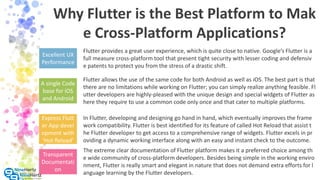 Why Flutter is the Best Platform to Mak
e Cross-Platform Applications?
Excellent UX
Performance
Flutter provides a great user experience, which is quite close to native. Google’s Flutter is a
full measure cross-platform tool that present tight security with lesser coding and defensiv
e patents to protect you from the stress of a drastic shift.
A single Code
base for iOS
and Android
Flutter allows the use of the same code for both Android as well as iOS. The best part is that
there are no limitations while working on Flutter; you can simply realize anything feasible. Fl
utter developers are highly-pleased with the unique design and special widgets of Flutter as
here they require to use a common code only once and that cater to multiple platforms.
Express Flutt
er App devel
opment with
‘Hot Reload’
In Flutter, developing and designing go hand in hand, which eventually improves the frame
work compatibility. Flutter is best identified for its feature of called Hot Reload that assist t
he Flutter developer to get access to a comprehensive range of widgets. Flutter excels in pr
oviding a dynamic working interface along with an easy and instant check to the outcome.
The extreme clear documentation of Flutter platform makes it a preferred choice among th
e wide community of cross-platform developers. Besides being simple in the working enviro
nment, Flutter is really smart and elegant in nature that does not demand extra efforts for l
anguage learning by the Flutter developers.
Transparent
Documentati
on
 