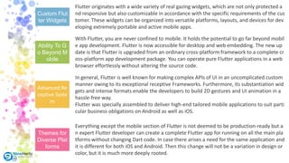 Custom Flut
ter Widgets
Ability To G
o Beyond M
obile
Advanced Re
ceptive Syste
m
Themes for
Diverse Plat
forms
Flutter originates with a wide variety of real gazing widgets, which are not only protected a
nd responsive but also customizable in accordance with the specific requirements of the cus
tomer. These widgets can be organized into versatile platforms, layouts, and devices for dev
eloping extremely portable and active mobile apps.
In general, Flutter is well known for making complex APIs of UI in an uncomplicated custom
manner owing to its exceptional receptive Frameworks. Furthermore, its substantiation wid
gets and intense formats enable the developers to build 2D gestures and UI animation in a
hassle-free way.
Flutter was specially assembled to deliver high-end tailored mobile applications to suit parti
cular business obligations on Android as well as iOS.
With Flutter, you are never confined to mobile. It holds the potential to go far beyond mobil
e app development. Flutter is now accessible for desktop and web embedding. The new up
date is that Flutter is upgraded from an ordinary cross-platform framework to a complete cr
oss-platform app development package. You can operate pure Flutter applications in a web
browser effortlessly without altering the source code.
Everything except the mobile section of Flutter is not deemed to be production-ready but a
n expert Flutter developer can create a complete Flutter app for running on all the main pla
tforms without changing Dart code. In case there arises a need for the same application and
it is different for both iOS and Android. Then this change will not be a variation in design or
color, but it is much more deeply rooted.
 