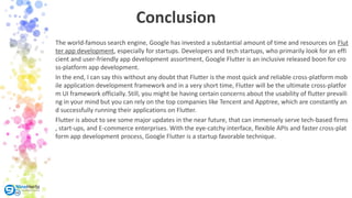 Conclusion
The world-famous search engine, Google has invested a substantial amount of time and resources on Flut
ter app development, especially for startups. Developers and tech startups, who primarily look for an effi
cient and user-friendly app development assortment, Google Flutter is an inclusive released boon for cro
ss-platform app development.
In the end, I can say this without any doubt that Flutter is the most quick and reliable cross-platform mob
ile application development framework and in a very short time, Flutter will be the ultimate cross-platfor
m UI framework officially. Still, you might be having certain concerns about the usability of flutter prevaili
ng in your mind but you can rely on the top companies like Tencent and Apptree, which are constantly an
d successfully running their applications on Flutter.
Flutter is about to see some major updates in the near future, that can immensely serve tech-based firms
, start-ups, and E-commerce enterprises. With the eye-catchy interface, flexible APIs and faster cross-plat
form app development process, Google Flutter is a startup favorable technique.
 