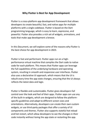 Why Flutter is Best for App Development
Flutter is a cross-platform app development framework that allows
developers to create beautiful, fast, and native apps for multiple
platforms with a single codebase. Flutter is based on the Dart
programming language, which is easy to learn, expressive, and
powerful. Flutter also provides a rich set of widgets, animations, and
tools that make app development a breeze.
In this Document, we will explore some of the reasons why Flutter is
the best choice for app development in 2023.
Flutter is fast and performant. Flutter apps run on a high-
performance virtual machine that compiles the Dart code to native
code for each platform. This means that Flutter apps can leverage
the full capabilities of the underlying hardware and operating
system, resulting in smooth and responsive user interfaces. Flutter
also uses a declarative UI approach, which means that the UI is
rebuilt every time the app state changes, ensuring that the UI always
reflects the latest data and logic.
Flutter is flexible and customizable. Flutter gives developers full
control over the look and feel of their apps. Flutter apps can use any
of the built-in widgets, which are designed to follow the platform-
specific guidelines and adapt to different screen sizes and
orientations. Alternatively, developers can create their own custom
widgets, or use third-party packages that offer a variety of UI
components and themes. Flutter also supports stateful hot reload
and hot restart, which allow developers to see the changes in their
code instantly without losing the app state or restarting the app.
 