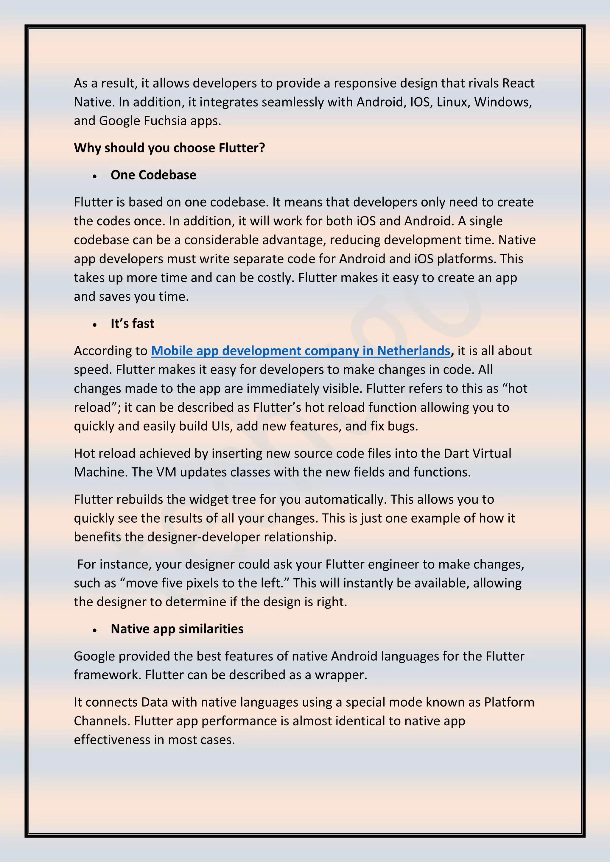 As a result, it allows developers to provide a responsive design that rivals React
Native. In addition, it integrates seamlessly with Android, IOS, Linux, Windows,
and Google Fuchsia apps.
Why should you choose Flutter?
• One Codebase
Flutter is based on one codebase. It means that developers only need to create
the codes once. In addition, it will work for both iOS and Android. A single
codebase can be a considerable advantage, reducing development time. Native
app developers must write separate code for Android and iOS platforms. This
takes up more time and can be costly. Flutter makes it easy to create an app
and saves you time.
• It’s fast
According to Mobile app development company in Netherlands, it is all about
speed. Flutter makes it easy for developers to make changes in code. All
changes made to the app are immediately visible. Flutter refers to this as “hot
reload”; it can be described as Flutter’s hot reload function allowing you to
quickly and easily build UIs, add new features, and fix bugs.
Hot reload achieved by inserting new source code files into the Dart Virtual
Machine. The VM updates classes with the new fields and functions.
Flutter rebuilds the widget tree for you automatically. This allows you to
quickly see the results of all your changes. This is just one example of how it
benefits the designer-developer relationship.
For instance, your designer could ask your Flutter engineer to make changes,
such as “move five pixels to the left.” This will instantly be available, allowing
the designer to determine if the design is right.
• Native app similarities
Google provided the best features of native Android languages for the Flutter
framework. Flutter can be described as a wrapper.
It connects Data with native languages using a special mode known as Platform
Channels. Flutter app performance is almost identical to native app
effectiveness in most cases.
 