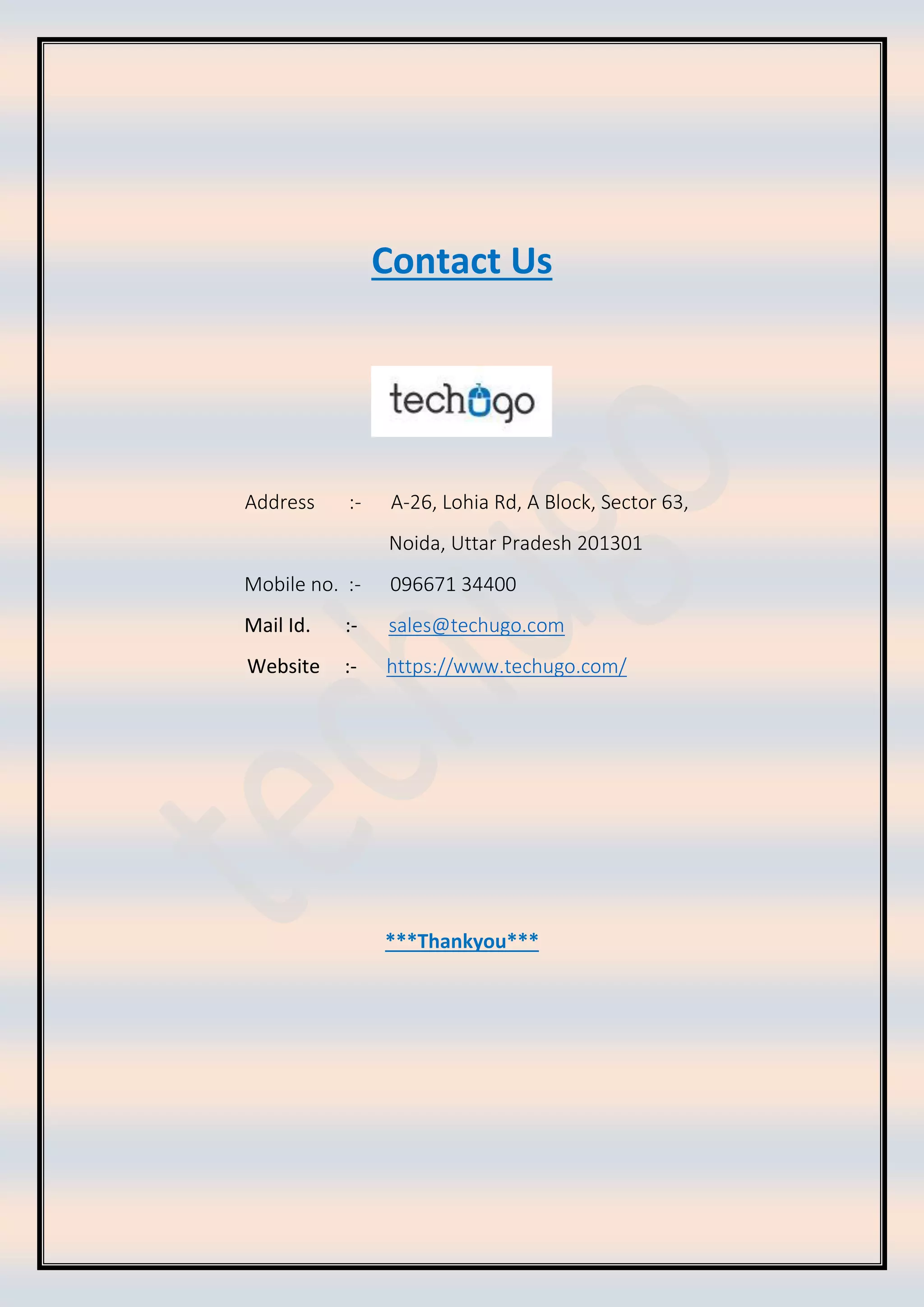 Contact Us
Address :- A-26, Lohia Rd, A Block, Sector 63,
Noida, Uttar Pradesh 201301
Mobile no. :- 096671 34400
Mail Id. :- sales@techugo.com
Website :- https://www.techugo.com/
***Thankyou***
 