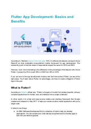 Flutter App Development: Basics and
Benefits
According to Statista’s ​survey from last year​, 42% of software developers surveyed chose
ReactJS as their preferable cross-platform mobile framework for app development. The
noteworthy point is that this share of respondents stayed the same for 2019 and 2020.
However, even more interesting is the difference in the percentage of developers who chose
Flutter. It jumped by 9% to reach 39% in 2020 from 30% in 2019.
If you are new to the app development industry and don’t know about Flutter, you are at the
right place. You’ll learn about Flutter, its advantages, and how to create a Magento 2 Flutter
App in this post.
What is Flutter?
According to ​Flutter’s official site, “Flutter is Google’s UI toolkit for building beautiful, natively
compiled applications for mobile, web, and desktop from a single codebase.”
In other words, it is a free and open-source mobile user interface framework that Google
created and released in May 2017. It helps you create a native mobile application with just a
single code.
It refers to two things:
● An SDK (Software Development Kit) is a collection of tools to help you develop
applications. You can compile your code natively using these tools to develop apps in
both iOS and Android systems.
 