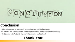 Conclusion
Flutter is a powerful framework for developing cross-platform apps.
It offers a rich set of features, excellent performance, and a supportive community.
Get started with Flutter today and build amazing applications!
Thank You!
 