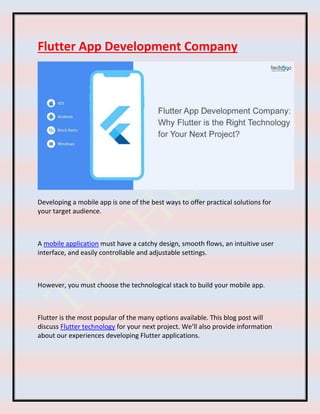 Flutter App Development Company
Developing a mobile app is one of the best ways to offer practical solutions for
your target audience.
A mobile application must have a catchy design, smooth flows, an intuitive user
interface, and easily controllable and adjustable settings.
However, you must choose the technological stack to build your mobile app.
Flutter is the most popular of the many options available. This blog post will
discuss Flutter technology for your next project. We’ll also provide information
about our experiences developing Flutter applications.
 