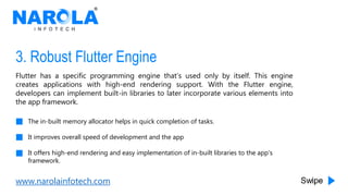 www.narolainfotech.com
3. Robust Flutter Engine
Flutter has a specific programming engine that’s used only by itself. This engine
creates applications with high-end rendering support. With the Flutter engine,
developers can implement built-in libraries to later incorporate various elements into
the app framework.
The in-built memory allocator helps in quick completion of tasks.
It improves overall speed of development and the app
It offers high-end rendering and easy implementation of in-built libraries to the app’s
framework.
 