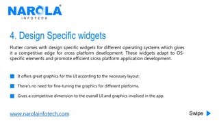 www.narolainfotech.com
4. Design Specific widgets
Flutter comes with design specific widgets for different operating systems which gives
it a competitive edge for cross platform development. These widgets adapt to OS-
specific elements and promote efficient cross platform application development.
It offers great graphics for the UI according to the necessary layout.
There’s no need for fine-tuning the graphics for different platforms.
Gives a competitive dimension to the overall UI and graphics involved in the app.
 