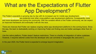 What are the Expectations of Flutter
App Development?
The Flutter’s popularity is growing day by day with its increased use for mobile app development. Flutter App
Develment Services are preferred over other cross-platform app development platforms. Consequently, more
and more developers are joining the community. With the constant efforts of the Flutter community, we can expect
an improved framework and eventually it will win the race.
There are chances that Flutter can replace ongoing native app development platforms in the coming future. Since
the way, the team is dedicatedly working on improving Flutter and finding new and better packages other than its
base.
Like the native platform, Flutter doesn’t feature restrictions. There is a facility of integration of native codebase.
However, it requires tailored codes from the developer who can converse in languages like Java and C.
In the year 2020, the Flutter trend is expected to emerge beyond imagination.
 