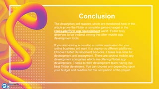 Conclusion
The description and reasons which are mentioned here in this
article prove the Flutter a complete game-changer in the
cross-platform app development world. Flutter truly
deserves to be the best among the other mobile app
development tools.
If you are looking to develop a mobile application for your
online business and want it to deploy on different platforms.
Choose Flutter Development Services, it takes less time for
development and deployment. There are several mobile app
development companies which are offering Flutter app
development. Thanks to their development team having the
best Flutter developers. You can choose any depending upon
your budget and deadline for the completion of the project.
 