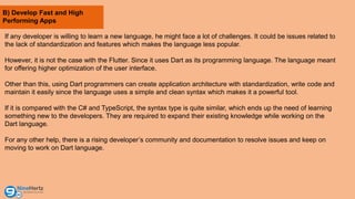 B) Develop Fast and High
Performing Apps
If any developer is willing to learn a new language, he might face a lot of challenges. It could be issues related to
the lack of standardization and features which makes the language less popular.
However, it is not the case with the Flutter. Since it uses Dart as its programming language. The language meant
for offering higher optimization of the user interface.
Other than this, using Dart programmers can create application architecture with standardization, write code and
maintain it easily since the language uses a simple and clean syntax which makes it a powerful tool.
If it is compared with the C# and TypeScript, the syntax type is quite similar, which ends up the need of learning
something new to the developers. They are required to expand their existing knowledge while working on the
Dart language.
For any other help, there is a rising developer’s community and documentation to resolve issues and keep on
moving to work on Dart language.
 