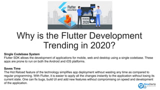 Why is the Flutter Development
Trending in 2020?
Single Codebase System
Flutter SDK allows the development of applications for mobile, web and desktop using a single codebase. These
apps are prone to run on both the Android and iOS platforms.
Saves Time
The Hot Reload feature of the technology simplifies app deployment without wasting any time as compared to
regular programming. With Flutter, it is easier to apply all the changes instantly to the application without losing its
current state. One can fix bugs, build UI and add new features without compromising on speed and development
of the application.
 