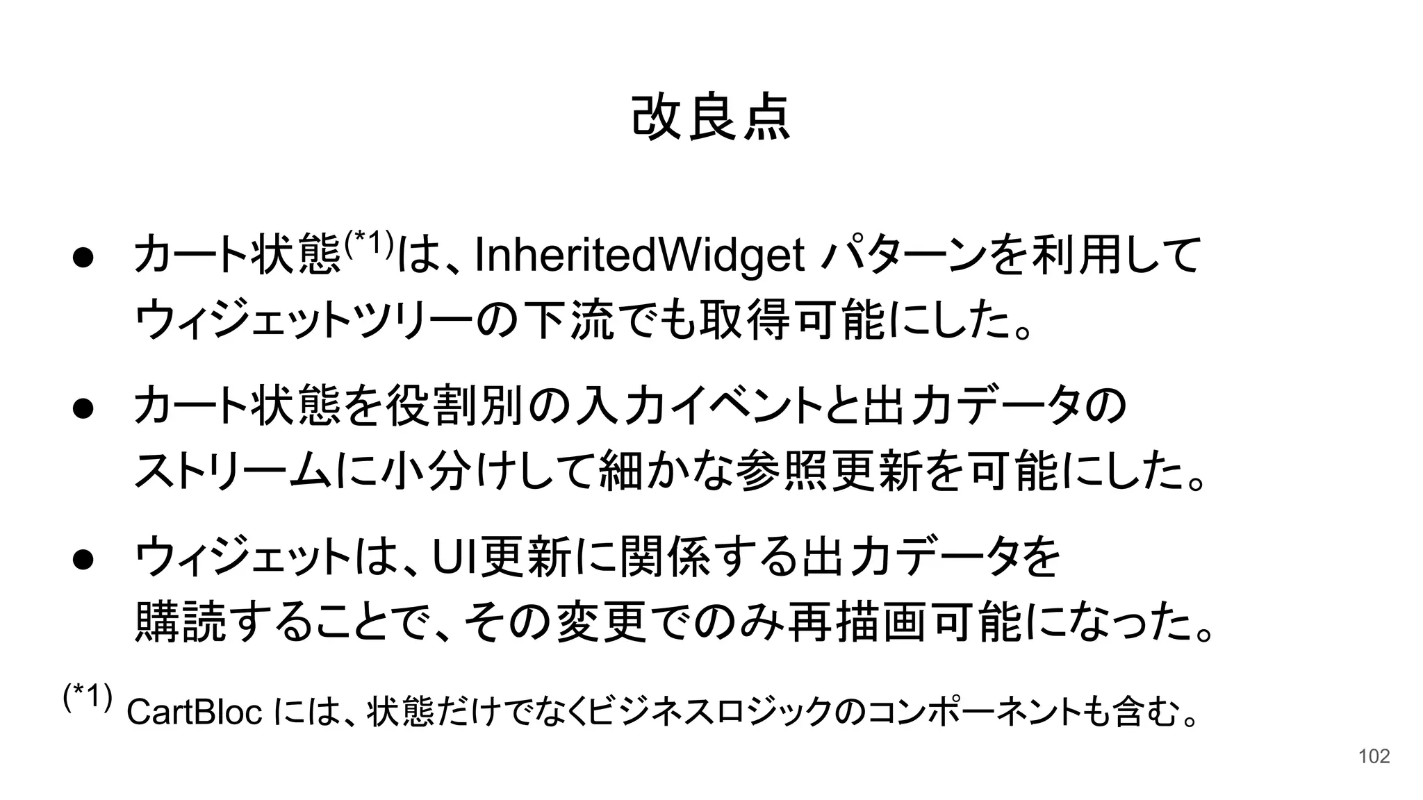 改良点
● カート状態(*1)
は、InheritedWidget パターンを利用して
ウィジェットツリーの下流でも取得可能にした。
● カート状態を役割別の入力イベントと出力データの
ストリームに小分けして細かな参照更新を可能にした。
● ウィジェットは、UI更新に関係する出力データを
購読することで、その変更でのみ再描画可能になった。
(*1)
CartBloc には、状態だけでなくビジネスロジックのコンポーネントも含む。
102
 