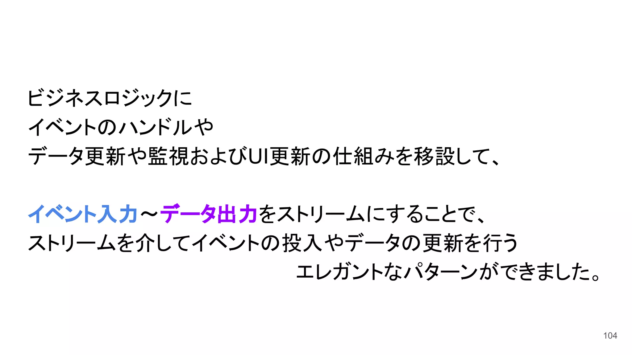 ビジネスロジックに
イベントのハンドルや
データ更新や監視およびUI更新の仕組みを移設して、
イベント入力〜データ出力をストリームにすることで、
ストリームを介してイベントの投入やデータの更新を行う
エレガントなパターンができました。
104
 