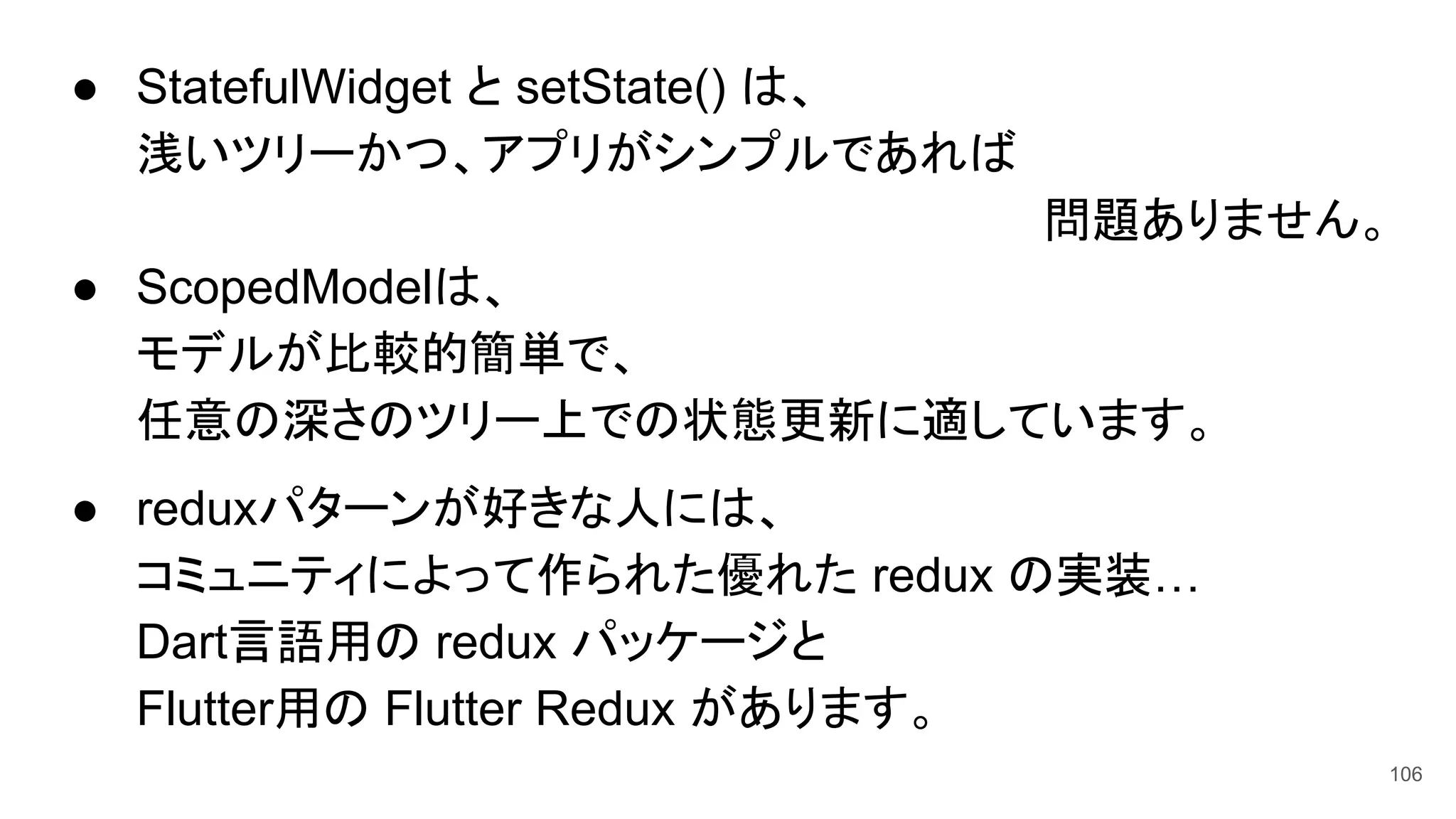 ● StatefulWidget と setState() は、
浅いツリーかつ、アプリがシンプルであれば
問題ありません。
● ScopedModelは、
モデルが比較的簡単で、
任意の深さのツリー上での状態更新に適しています。
● reduxパターンが好きな人には、
コミュニティによって作られた優れた redux の実装…
Dart言語用の redux パッケージと
Flutter用の Flutter Redux があります。
106
 