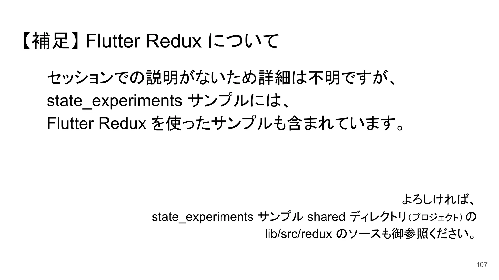 【補足】 Flutter Redux について
セッションでの説明がないため詳細は不明ですが、
state_experiments サンプルには、
Flutter Redux を使ったサンプルも含まれています。
よろしければ、　　　
state_experiments サンプル shared ディレクトリ（プロジェクト）の 　
lib/src/redux のソースも御参照ください。
107
 
